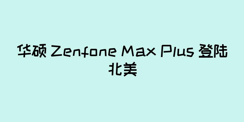 华硕 Zenfone Max Plus 登陆北美