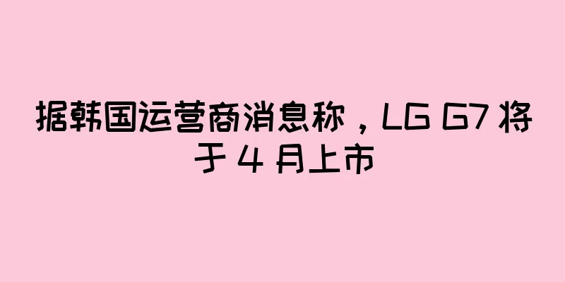 据韩国运营商消息称，LG G7 将于 4 月上市