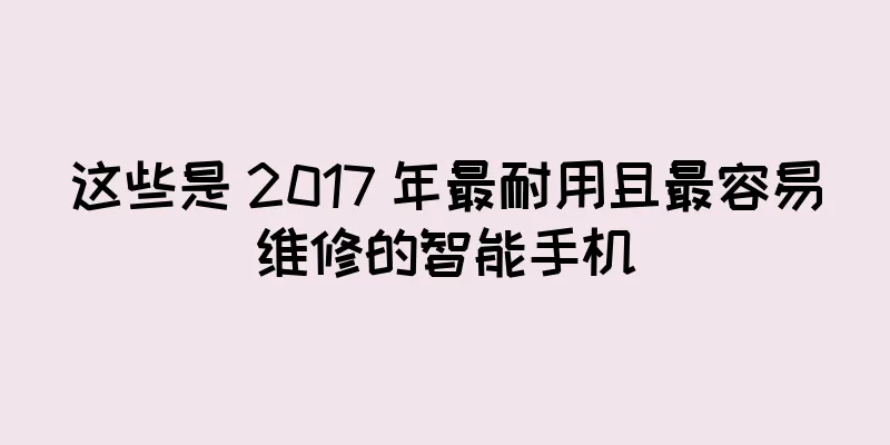 这些是 2017 年最耐用且最容易维修的智能手机