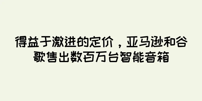 得益于激进的定价，亚马逊和谷歌售出数百万台智能音箱