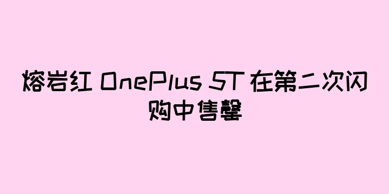熔岩红 OnePlus 5T 在第二次闪购中售罄