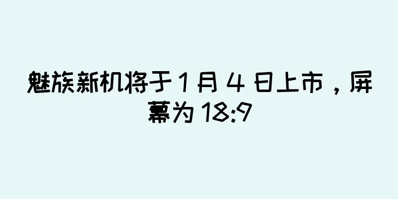 魅族新机将于 1 月 4 日上市，屏幕为 18:9