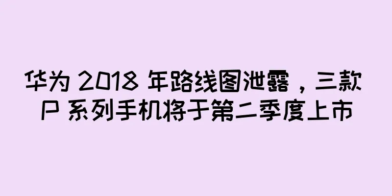 华为 2018 年路线图泄露，三款 P 系列手机将于第二季度上市
