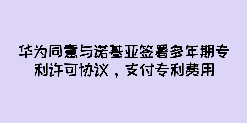 华为同意与诺基亚签署多年期专利许可协议，支付专利费用
