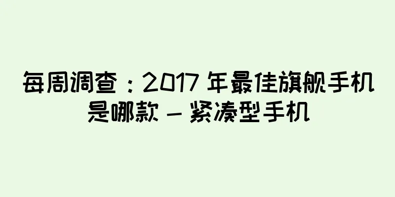 每周调查：2017 年最佳旗舰手机是哪款 - 紧凑型手机