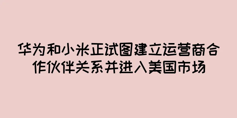 华为和小米正试图建立运营商合作伙伴关系并进入美国市场