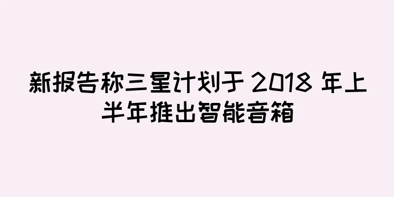 新报告称三星计划于 2018 年上半年推出智能音箱