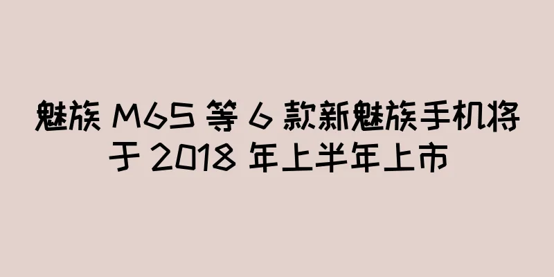 魅族 M6S 等 6 款新魅族手机将于 2018 年上半年上市