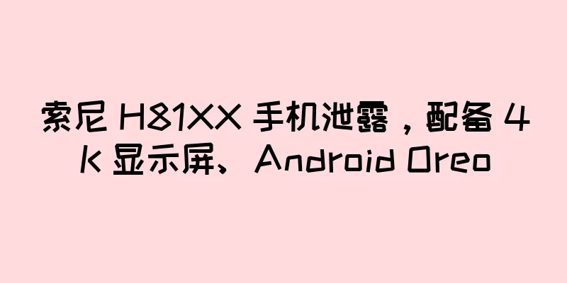 索尼 H81XX 手机泄露，配备 4K 显示屏、Android Oreo