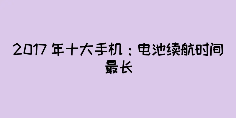 2017 年十大手机：电池续航时间最长
