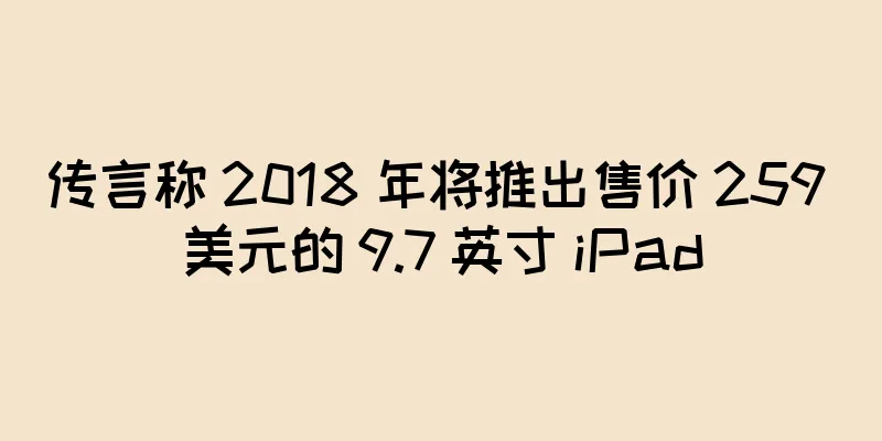 传言称 2018 年将推出售价 259 美元的 9.7 英寸 iPad