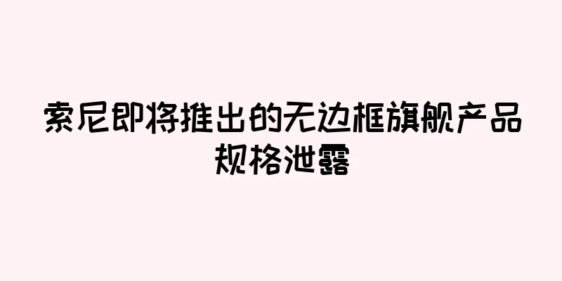 索尼即将推出的无边框旗舰产品规格泄露