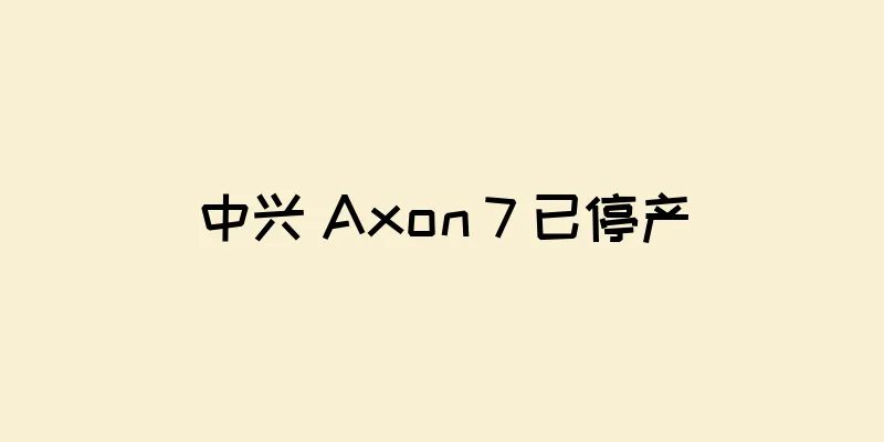 中兴 Axon 7 已停产