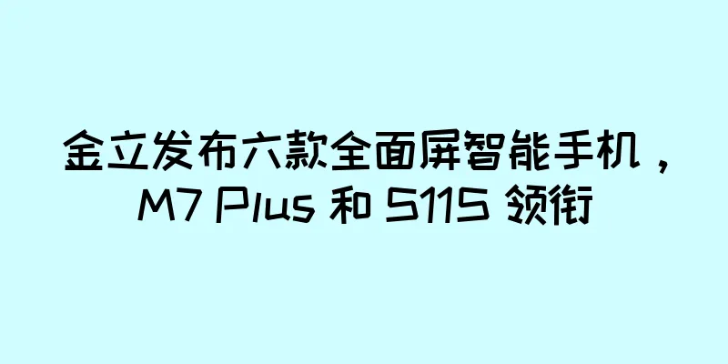 金立发布六款全面屏智能手机，M7 Plus 和 S11S 领衔