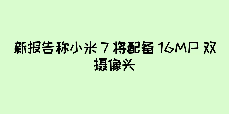 新报告称小米 7 将配备 16MP 双摄像头