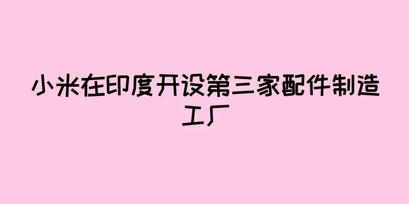小米在印度开设第三家配件制造工厂