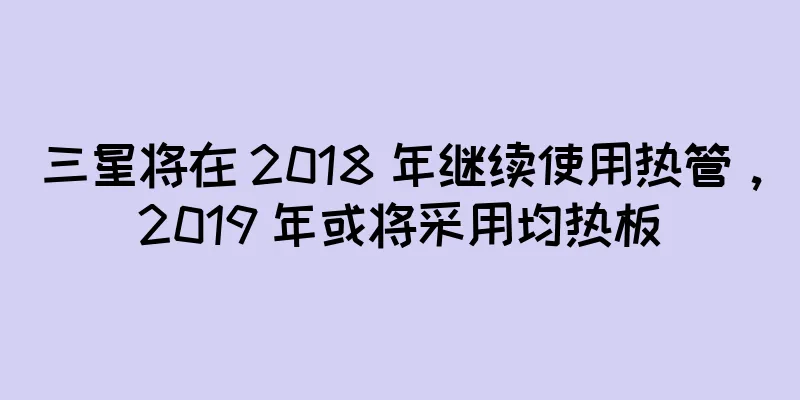 三星将在 2018 年继续使用热管，2019 年或将采用均热板