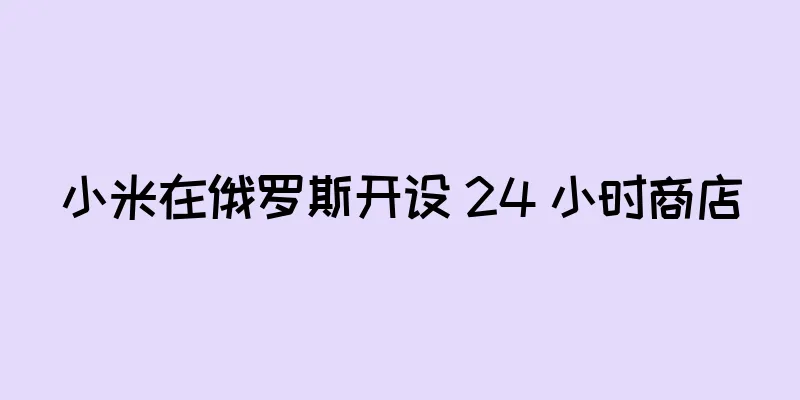 小米在俄罗斯开设 24 小时商店
