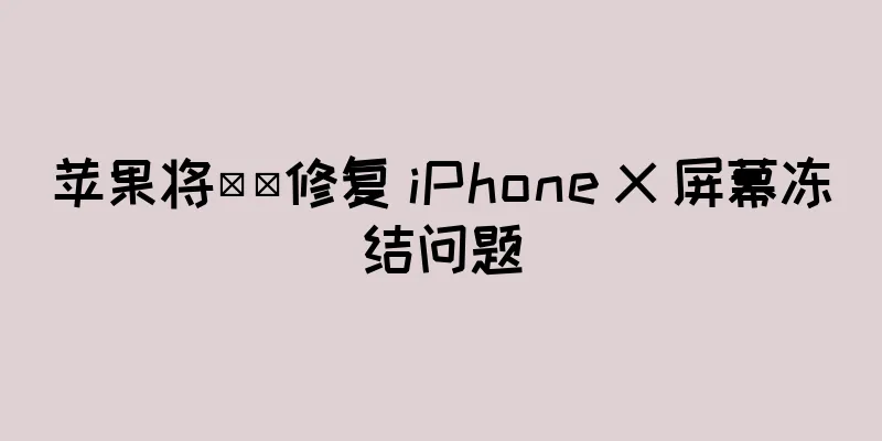 苹果将​​修复 iPhone X 屏幕冻结问题