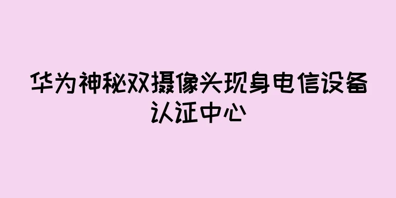 华为神秘双摄像头现身电信设备认证中心