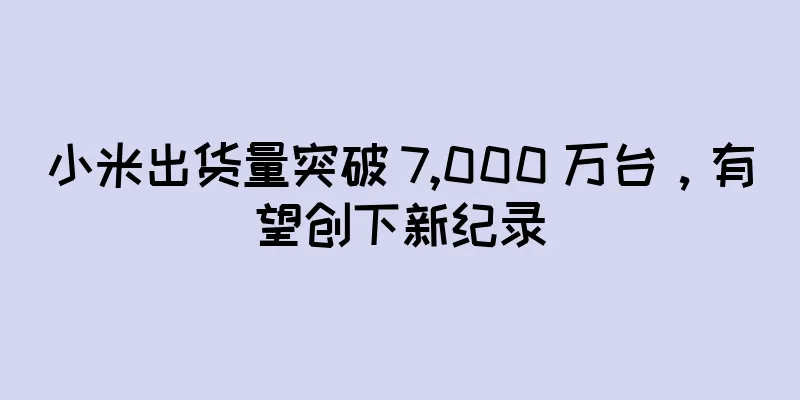 小米出货量突破 7,000 万台，有望创下新纪录