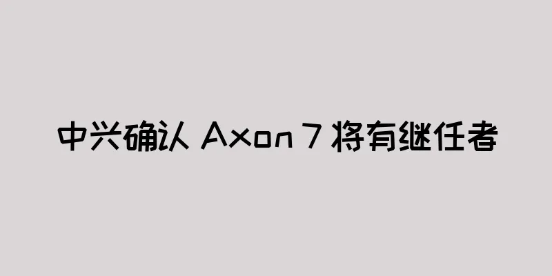 中兴确认 Axon 7 将有继任者