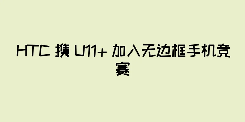 HTC 携 U11+ 加入无边框手机竞赛