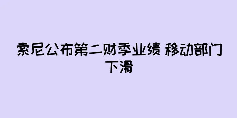 索尼公布第二财季业绩 移动部门下滑