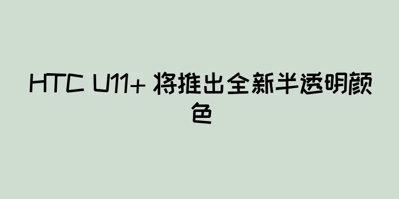HTC U11+ 将推出全新半透明颜色