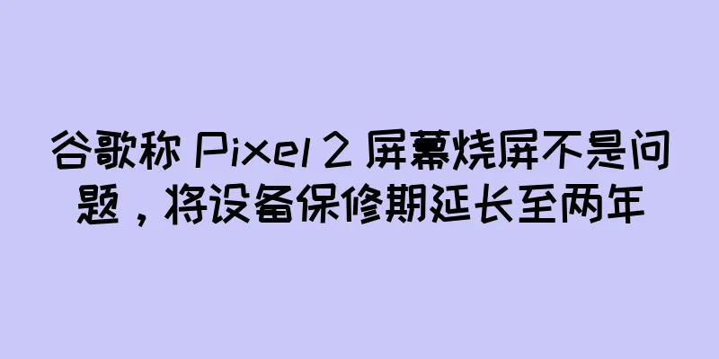 谷歌称 Pixel 2 屏幕烧屏不是问题，将设备保修期延长至两年