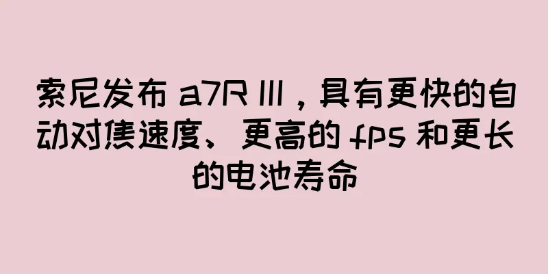 索尼发布 a7R III，具有更快的自动对焦速度、更高的 fps 和更长的电池寿命