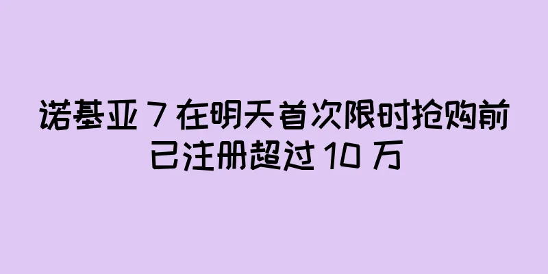 诺基亚 7 在明天首次限时抢购前已注册超过 10 万