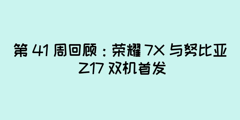 第 41 周回顾：荣耀 7X 与努比亚 Z17 双机首发