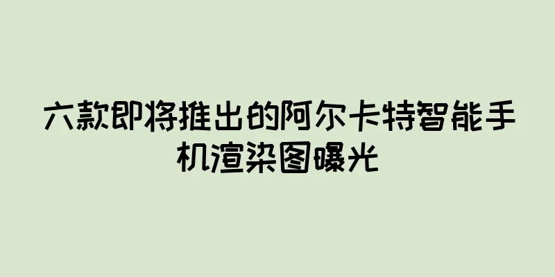 六款即将推出的阿尔卡特智能手机渲染图曝光