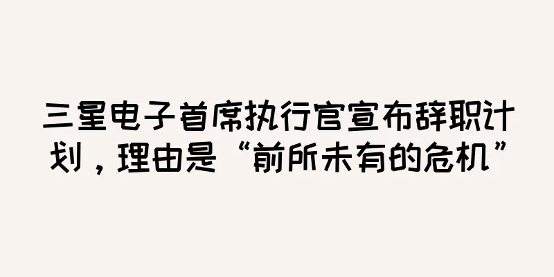 三星电子首席执行官宣布辞职计划，理由是“前所未有的危机”
