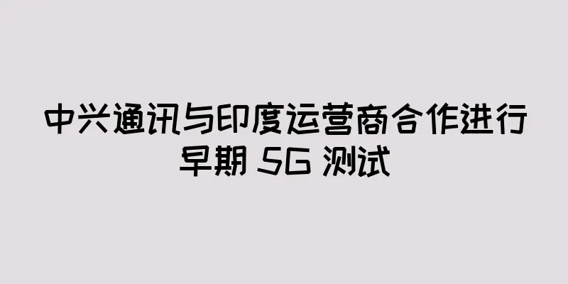 中兴通讯与印度运营商合作进行早期 5G 测试