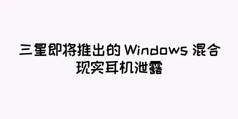 三星即将推出的 Windows 混合现实耳机泄露