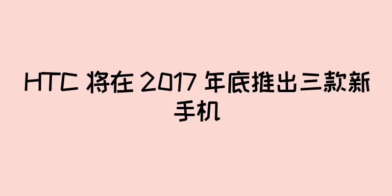 HTC 将在 2017 年底推出三款新手机