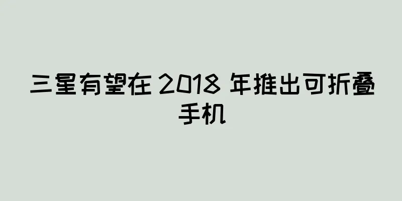 三星有望在 2018 年推出可折叠手机