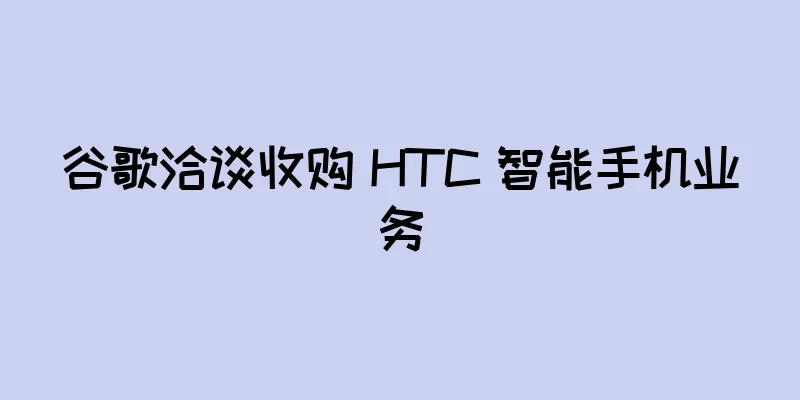 谷歌洽谈收购 HTC 智能手机业务