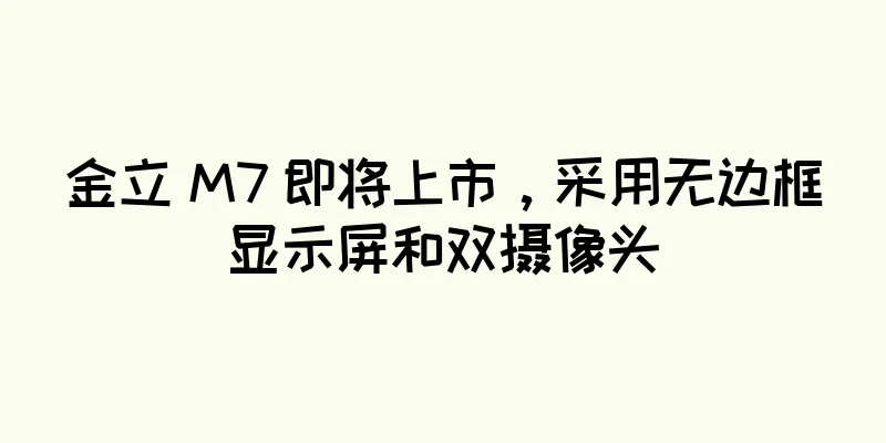 金立 M7 即将上市，采用无边框显示屏和双摄像头