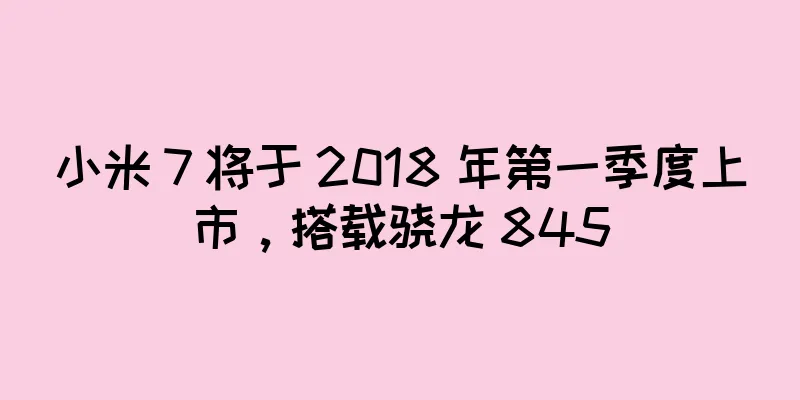 小米 7 将于 2018 年第一季度上市，搭载骁龙 845
