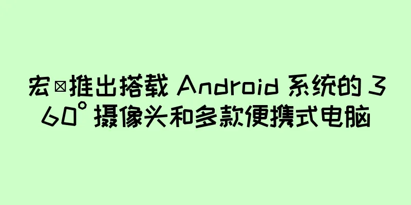 宏碁推出搭载 Android 系统的 360° 摄像头和多款便携式电脑