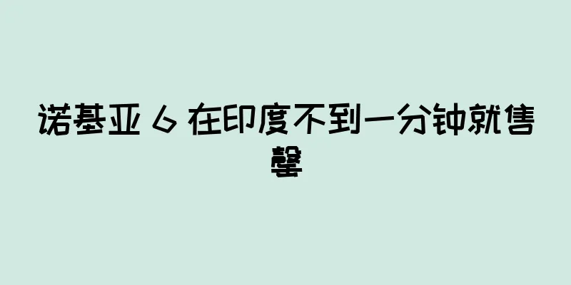 诺基亚 6 在印度不到一分钟就售罄