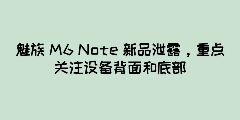 魅族 M6 Note 新品泄露，重点关注设备背面和底部