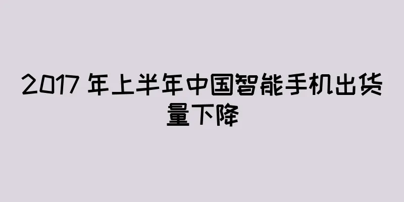 2017 年上半年中国智能手机出货量下降