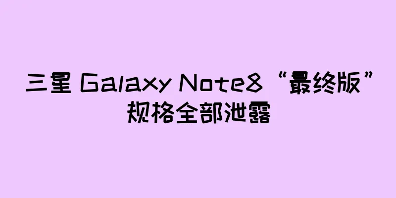 三星 Galaxy Note8“最终版”规格全部泄露