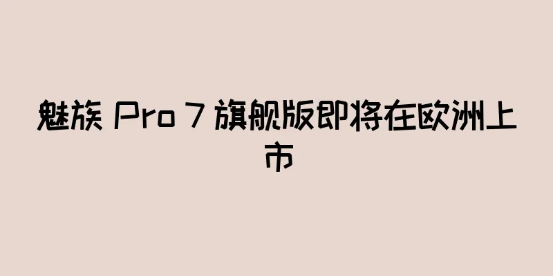 魅族 Pro 7 旗舰版即将在欧洲上市