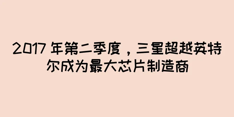 2017 年第二季度，三星超越英特尔成为最大芯片制造商