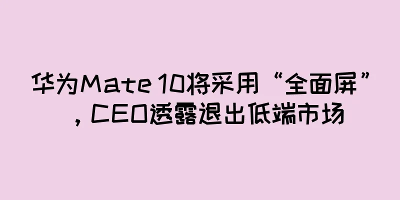 华为Mate 10将采用“全面屏”，CEO透露退出低端市场